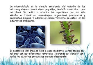 La microbiología es la ciencia encargada del estudio de los
microorganismos, seres vivos pequeños, también conocidos como
microbios. Se dedica a estudiar los organismos que son sólo
visibles a través del microscopio: organismos procariotas y
eucariotas simples. Y además el comportamiento de estos en los
diferentes ambientes.

El desarrollo del área se llevo a cabo mediante la realización de
talleres con las diferentes temáticas , logrando así cumplir con
todos los objetivos propuestos en este desempeño.

 