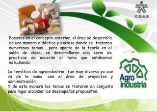 Basados en el concepto anterior, el área se desarrollo
de una manera didáctica y exitosa donde se trataron
numerosos temas , pero aparte de la teoría en el
salón de clase, se desarrollaron una serie de
practicas de acuerdo al tema que estábamos
estudiando.
La temática de agroindustria fue muy diversa ya que
va de la mano, con el área de proyectos y
administración.
Y de esta manera los temas se trataron en conjunto
para logar alcanzar los desempeños propuestos.

 