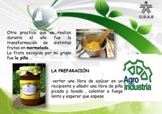 Otra practica que se realizo
durante
el
año
fue
la
transformación de distintas
frutas en mermelada.
La fruta escogida por mi grupo
fue la piña .
LA PREPARACIÓN
verter una libra de azúcar en un
recipiente y añadir una libra de piña
picada y lavada , calentar a fuego
lento y esperar que espese

 