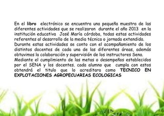 En el libro electrónico se encuentra una pequeña muestra de las
diferentes actividades que se realizaron durante el año 2013 en la
institución educativa José María córdoba, todas estas actividades
referentes al desarrollo de la media técnica o jornada extendida.
Durante estas actividades se conto con el acompañamiento de los
distintos docentes de cada una de las diferentes áreas, además
obtuvimos la colaboración y supervisión de los instructores Sena.
Mediante el cumplimiento de las metas o desempeños establecidos
por el SENA y los docentes. cada alumno que cumpla con estos
obtendrá el titulo que lo acreditara como TECNICO EN
EXPLOTACIONES AGROPECUARIAS ECOLOGICAS

 