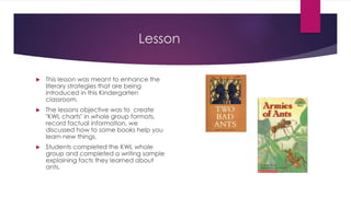 Lesson
 This lesson was meant to enhance the
literary strategies that are being
introduced in this Kindergarten
classroom.
 The lessons objective was to create
"KWL charts" in whole group formats,
record factual information, we
discussed how to some books help you
learn new things.
 Students completed the KWL whole
group and completed a writing sample
explaining facts they learned about
ants.
 