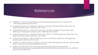 References
 Afflerbach, P. (2012). Understanding and using reading assessment, K–12. Newark, DE:
International Reading Association.
 Laureate Education, Inc. (Producer). (2015a). Analyzing and Selecting Text [Webcast]. The
beginning reader, prek-3. Baltimore, MD: Author.
 Laureate Education, Inc. (Executive Producer). (2015b). Changes in Literacy Education.
[Webcast]. The beginning reader, prek-3. Baltimore, MD: Author.
 Laureate Education, Inc. (Executive Producer). (2015c). Critical Perspective. [Webcast]. The
beginning reader, prek-3. Baltimore, MD: Author.
 Laureate Education Inc. (2015d). Getting to know your students. [Webcast]. The beginning
reader, prek-3. Baltimore, MD: Author.
 Tompkins, G. (2010). Literacy for the 21st century: A balanced approach (4th ed.). Upper Saddle
River, NJ: Pearson Education/Merrill/Prentice Hall.
 Walden University Lesson Plan Template [School Website]. (2015). Retrieved from
https://class.waldenu.edu/webapps/blackboard/content/listContent.jsp?course_id=_6530134_1
&content_id=_23104169_1
 