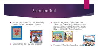 Selected Text
 Somebody Loves You, Mr. Hatch by
Eileen Spinelli and Paul Yalowitz
 Groundhog Day by Gail Gibbson
 Miss Bindergarten Celebrates the
100th Day of Kindergarten by Joseph
Slate and The Night Before the 100th
Day of School by Natasha Wing.
 Presidents' Day by Anne Rockwell
 