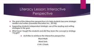 Literacy Lesson: Interactive
Perspective
 The goal of the interactive perspective is to help students become strategic
readers and writers (Laureate Education Inc., 2015d).
 Supporting students independent strategic use of the reading and writing
strategies is the goal.
 What have I taught the students and did they learn the concept or strategy
I taught?
 Activities to reinforce the interactive perspective:
Word Walls
Word Sorts
K-W-L Charts
 