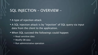 SQL INJECTION – OVERVIEW –
• A type of injection attack
• A SQL injection attack is by “injection” of SQL query via input
data from the client to the application.
• When SQL succeed the followings could happen
• Read sensitive data
• Modify DB data
• Run administrative operation
 