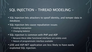 SQL INJECTION – THREAD MODELING –
• SQL Injection lets attackers to spoof identity, and temper data in
database.
• SQL Injection lets cause repudiation issues
• Voiding transaction
• Changing balance
• SQL injection is common with PHP and ASP
• Because these older functional interfaces are widely used.
• Nature of programmatic interface available
• J2EE and ASP.NET application are less likely to have easily
exploited SQL injection.
 