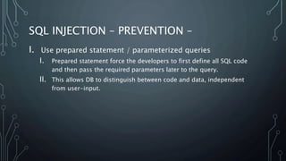 SQL INJECTION – PREVENTION –
I. Use prepared statement / parameterized queries
I. Prepared statement force the developers to first define all SQL code
and then pass the required parameters later to the query.
II. This allows DB to distinguish between code and data, independent
from user-input.
 