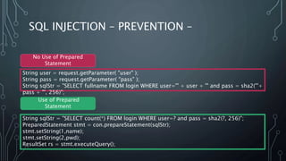 SQL INJECTION – PREVENTION –
String user = request.getParameter( "user" );
String pass = request.getParameter( "pass" );
String sqlStr = "SELECT fullname FROM login WHERE user='" + user + "' and pass = sha2('"+
pass + "', 256)";
String sqlStr = "SELECT count(*) FROM login WHERE user=? and pass = sha2(?, 256)";
PreparedStatement stmt = con.prepareStatement(sqlStr);
stmt.setString(1,name);
stmt.setString(2,pwd);
ResultSet rs = stmt.executeQuery();
No Use of Prepared
Statement
Use of Prepared
Statement
 