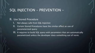 SQL INJECTION – PREVENTION –
II. Use Stored Procedure
I. Not always safe from SQL Injection
II. Certain Stored Procedures have the similar effect as use of
parameterized query
III. It requires to build SQL query with parameters that are automatically
parametrized unless the developer does something out of norm.
 