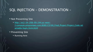 SQL INJECTION – DEMONSTRATION –
• Not Preventing Site
• http://ec2-34-208-99-244.us-west-
2.compute.amazonaws.com:8080/CS166_Final_Project/Project_Code/att
ackable/login_form.html
• Preventing Site
• Running here
 