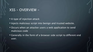 XSS – OVERVIEW –
• A type of injection attack
• Injects malicious script into benign and trusted website.
• Occurs when an attacker users a web application to send
malicious code
• Generally in the form of a browser side script to different end
user.
 