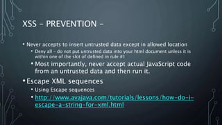 XSS – PREVENTION –
• Never accepts to insert untrusted data except in allowed location
• Deny all – do not put untrusted data into your html document unless it is
within one of the slot of defined in rule #1
• Most importantly, never accept actual JavaScript code
from an untrusted data and then run it.
•Escape XML sequences
• Using Escape sequences
• http://www.avajava.com/tutorials/lessons/how-do-i-
escape-a-string-for-xml.html
 