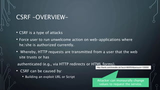 CSRF –OVERVIEW–
• CSRF is a type of attacks
• Force user to run unwelcome action on web-applications where
he/she is authorized currently.
• Whereby, HTTP requests are transmitted from a user that the web
site trusts or has
authenticated (e.g., via HTTP redirects or HTML forms).
• CSRF can be caused by:
• Building an exploit URL or Script
http://bank.com/transfer.do?acct=MARIA&amount=100000
Attacker can monaurally change
values to request the service.
 