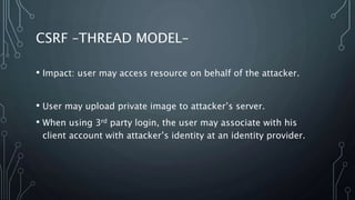 CSRF –THREAD MODEL–
• Impact: user may access resource on behalf of the attacker.
• User may upload private image to attacker’s server.
• When using 3rd party login, the user may associate with his
client account with attacker’s identity at an identity provider.
 