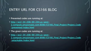 ENTRY URL FOR CS166 BLOG
• Prevented codes are running at:
• http://ec2-34-208-99-244.us-west-
2.compute.amazonaws.com:8080/CS166_Final_Project/Project_Code
/prevented/index.html
• The given codes are running at:
• http://ec2-34-208-99-244.us-west-
2.compute.amazonaws.com:8080/CS166_Final_Project/Project_Code
/attackable/index.html
 