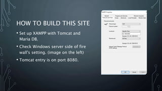 HOW TO BUILD THIS SITE
• Set up XAMPP with Tomcat and
Maria DB.
• Check Windows server side of fire
wall's setting. (image on the left)
• Tomcat entry is on port 8080.
 