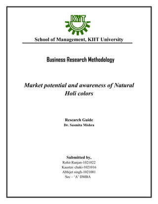 School of Management, KIIT University
Business Research Methodology
Market potential and awareness of Natural
Holi colors
Research Guide
Dr. Sasmita Mishra
Submitted by,
Rohit Ranjan-1021022
Kaustav chaki-1021016
Abhijet singh-1021001
Sec – ‘A’ DMBA
 
