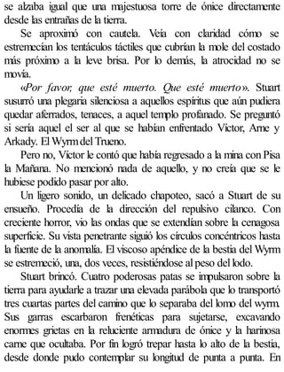 se alzaba igual que una majestuosa torre de ónice directamente
desde las entrañas de la tierra.
     Se aproximó con cautela. Veía con claridad cómo se
estremecían los tentáculos táctiles que cubrían la mole del costado
más próximo a la leve brisa. Por lo demás, la atrocidad no se
movía.
     «Por favor, que esté muerto. Que esté muerto». Stuart
susurró una plegaria silenciosa a aquellos espíritus que aún pudiera
quedar aferrados, tenaces, a aquel templo profanado. Se preguntó
si sería aquel el ser al que se habían enfrentado Víctor, Arne y
Arkady. El Wyrm del Trueno.
     Pero no, Víctor le contó que había regresado a la mina con Pisa
la Mañana. No mencionó nada de aquello, y no creía que se le
hubiese podido pasar por alto.
     Un ligero sonido, un delicado chapoteo, sacó a Stuart de su
ensueño. Procedía de la dirección del repulsivo cilanco. Con
creciente horror, vio las ondas que se extendían sobre la cenagosa
superficie. Su vista penetrante siguió los círculos concéntricos hasta
la fuente de la anomalía. El viscoso apéndice de la bestia del Wyrm
se estremeció, una, dos veces, resistiéndose al peso del lodo.
     Stuart brincó. Cuatro poderosas patas se impulsaron sobre la
tierra para ayudarle a trazar una elevada parábola que lo transportó
tres cuartas partes del camino que lo separaba del lomo del wyrm.
Sus garras escarbaron frenéticas para sujetarse, excavando
enormes grietas en la reluciente armadura de ónice y la harinosa
carne que ocultaba. Por fin logró trepar hasta lo alto de la bestia,
desde donde pudo contemplar su longitud de punta a punta. En
 