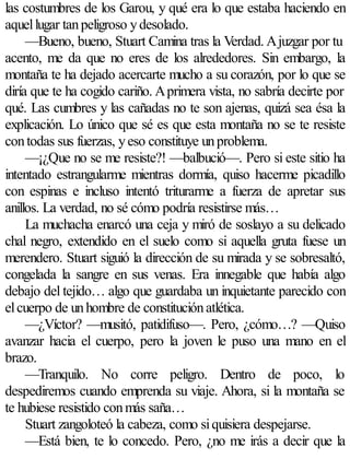las costumbres de los Garou, y qué era lo que estaba haciendo en
aquel lugar tan peligroso y desolado.
     —Bueno, bueno, Stuart Camina tras la Verdad. A juzgar por tu
acento, me da que no eres de los alrededores. Sin embargo, la
montaña te ha dejado acercarte mucho a su corazón, por lo que se
diría que te ha cogido cariño. A primera vista, no sabría decirte por
qué. Las cumbres y las cañadas no te son ajenas, quizá sea ésa la
explicación. Lo único que sé es que esta montaña no se te resiste
con todas sus fuerzas, y eso constituye un problema.
     —¡¿Que no se me resiste?! —balbució—. Pero si este sitio ha
intentado estrangularme mientras dormía, quiso hacerme picadillo
con espinas e incluso intentó triturarme a fuerza de apretar sus
anillos. La verdad, no sé cómo podría resistirse más…
     La muchacha enarcó una ceja y miró de soslayo a su delicado
chal negro, extendido en el suelo como si aquella gruta fuese un
merendero. Stuart siguió la dirección de su mirada y se sobresaltó,
congelada la sangre en sus venas. Era innegable que había algo
debajo del tejido… algo que guardaba un inquietante parecido con
el cuerpo de un hombre de constitución atlética.
     —¿Víctor? —musitó, patidifuso—. Pero, ¿cómo…? —Quiso
avanzar hacia el cuerpo, pero la joven le puso una mano en el
brazo.
     —Tranquilo. No corre peligro. Dentro de poco, lo
despediremos cuando emprenda su viaje. Ahora, si la montaña se
te hubiese resistido con más saña…
     Stuart zangoloteó la cabeza, como si quisiera despejarse.
     —Está bien, te lo concedo. Pero, ¿no me irás a decir que la
 