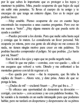 por lo que sabes lo importante que es proteger a los tuyos y
mantener tu palabra. Mira, puedo ocuparme de que bajes de aquí
sin sufrir más penurias. Te llevas el cuerpo de tu amigo y te
encargas de que tenga un entierro digno. Eso es lo mejor que
podrías hacer.
    —Muy amable. Pienso ocuparme de eso en cuanto haya
encontrado las respuestas a unas cuantas preguntas. Pero eso no
me suena a “trato”. ¿Hay alguna manera de que pueda serte de
ayuda a cambio?
    —Puedes prevenir a los demás. Para que nadie suba hasta aquí
y consiga que lo maten. Lo consideraría un favor personal. Me
ocuparía yo misma, pero esa gente de ahí abajo no me conoce de
nada, no tienen ningún motivo para creer en mis palabras. Tú
podrías hacerles comprender el peligro. Sé que podrías. ¿Lo harás
por mí, Stuart?
    Este la miró a los ojos y supo que no podía negarle nada.
    —Haré lo que me pides —convino, con voz queda—, sólo si
me aseguras que volveré a verte. Dímelo y me enfrentaré a las
montañas gustoso con tal de regresar a ti.
    —Eso queda por verse —fue la respuesta, que fin taba la
súplica de Stuart—. Ahora vete, y date prisa. Antes de que se
ponga la luna.
    —¿Dudas de mí? —exclamó Stuart—. ¿Por qué iba a…?
    —Te ofrezco una oportunidad de demostrar tu devoción —
corrigió, con tacto—, con acciones y no con palabras bonitas. Va,
he sumido a la montaña en un sueño intranquilo para que podamos
hablar, pero no tardará en despertarse y desperezarse de su pétrea
 