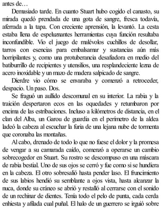 antes de…
     Demasiado tarde. En cuanto Stuart hubo cogido el canasto, su
mirada quedó prendada de una gota de sangre, fresca todavía,
aferrada a la tapa. Con creciente aprensión, la levantó. La cesta
estaba llena de espeluznantes herramientas cuya función resultaba
inconfundible. Vio el juego de malévolos cuchillos de desollar,
tarros con esencias para embalsamar y sustancias aún más
horripilantes y, como una protuberancia desafiadora en medio del
batiburrillo de recipientes y utensilios, una resplandeciente lezna de
acero inoxidable y un mazo de madera salpicado de sangre.
     Dierdre vio cómo se envaraba y comenzó a retroceder,
despacio. Un paso. Dos.
     Se fraguó un aullido descomunal en su interior. La rabia y la
traición despertaron ecos en las oquedades y retumbaron por
encima de las estribaciones. Incluso a kilómetros de distancia, en el
clan del Alba, un Garou de guardia en el perímetro de la aldea
ladeó la cabeza al escuchar la furia de una lejana nube de tormenta
que coronaba las montañas.
     Al cabo, drenado de todo lo que no fuese el dolor y la promesa
de vengar a su camarada caído, comenzó a operarse un cambio
sobrecogedor en Stuart. Su rostro se descompuso en una máscara
de rabia bestial. Uno de sus ojos se cerró y fue como si se hundiera
en la cabeza. El otro sobresalió hasta pender laso. El fruncimiento
de sus labios hendió su semblante a ojos vista, hasta alcanzar la
nuca, donde su cráneo se abrió y restalló al cerrarse con el sonido
de un rechinar de dientes. Tenía todo el pelo de punta, cada cerda
enhiesta y afilada cual puñal. El halo de un guerrero se irguió sobre
 