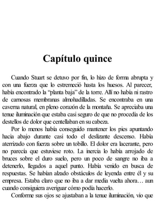 Capítulo quince
    Cuando Stuart se detuvo por fin, lo hizo de forma abrupta y
con una fuerza que lo estremeció hasta los huesos. Al parecer,
había encontrado la “planta baja” de la torre. Allí no había ni rastro
de carnosas membranas almohadilladas. Se encontraba en una
caverna natural, en pleno corazón de la montaña. Se apreciaba una
tenue iluminación que estaba casi seguro de que no procedía de los
destellos de dolor que centellaban en su cabeza.
    Por lo menos había conseguido mantener los pies apuntando
hacia abajo durante casi todo el deslizante descenso. Había
aterrizado con fuerza sobre un tobillo. El dolor era lacerante, pero
no parecía que estuviese roto. La inercia lo había arrojado de
bruces sobre el duro suelo, pero un poco de sangre no iba a
detenerlo, llegados a aquel punto. Había venido en busca de
respuestas. Se habían alzado obstáculos de leyenda entre él y su
empresa. Estaba claro que no iba a dar media vuelta ahora… aun
cuando consiguiera averiguar cómo podía hacerlo.
    Conforme sus ojos se ajustaban a la tenue iluminación, vio que
 