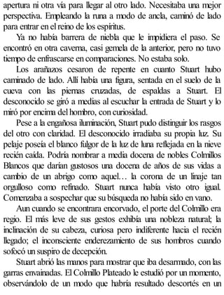 apertura ni otra vía para llegar al otro lado. Necesitaba una mejor
perspectiva. Empleando la runa a modo de ancla, caminó de lado
para entrar en el reino de los espíritus.
     Ya no había barrera de niebla que le impidiera el paso. Se
encontró en otra caverna, casi gemela de la anterior, pero no tuvo
tiempo de enfrascarse en comparaciones. No estaba solo.
     Los arañazos cesaron de repente en cuanto Stuart hubo
caminado de lado. Allí había una figura, sentada en el suelo de la
cueva con las piernas cruzadas, de espaldas a Stuart. El
desconocido se giró a medias al escuchar la entrada de Stuart y lo
miró por encima del hombro, con curiosidad.
     Pese a la engañosa iluminación, Stuart pudo distinguir los rasgos
del otro con claridad. El desconocido irradiaba su propia luz. Su
pelaje poseía el blanco fulgor de la luz de luna reflejada en la nieve
recién caída. Podría nombrar a media docena de nobles Colmillos
Blancos que darían gustosos una docena de años de sus vidas a
cambio de un abrigo como aquel… la corona de un linaje tan
orgulloso como refinado. Stuart nunca había visto otro igual.
Comenzaba a sospechar que su búsqueda no había sido en vano.
     Aun cuando se encontrara encorvado, el porte del Colmillo era
regio. El más leve de sus gestos exhibía una nobleza natural; la
inclinación de su cabeza, curiosa pero indiferente hacia el recién
llegado; el inconsciente enderezamiento de sus hombros cuando
sofocó un suspiro de decepción.
     Stuart abrió las manos para mostrar que iba desarmado, con las
garras envainadas. El Colmillo Plateado le estudió por un momento,
observándolo de un modo que habría resultado descortés en un
 