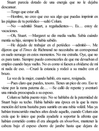 Stuart parecía dotado de una energía que no le dejaba
descansar.
     —Tengo que estar allí.
     —Hombre, no creo que eso sea algo que puedas imprimir en
las páginas de tu periódico —saltó Colum.
     —No —admitió Stuart, a regañadientes—. Es… estoy de
vacaciones.
     —Oh, Stuart. —Margaret se dio media vuelta. Sabía cuándo
mentía su hijo, siempre lo había sabido.
     —He dejado de trabajar en el periódico —admitió—. Me
dijeron que el Times de Richmond no necesitaba un corresponsal
en suelo noruego en estos momentos. No me extraña. Oye, que no
es para tanto. Siempre puedo convencerles de que me devuelvan el
empleo cuando haya vuelto. No es como si fuesen a olvidarse de mí
ni nada de eso. —Cruzó la estancia y rodeó a su madre con el
brazo.
     La voz de la mujer, cuando habló, era suave, resignada.
     —Pues claro que puedes, tesoro. Tienes un pico de oro. Eso te
viene por la rama paterna de… —Se calló de repente y aventuró
una mirada preocupada a su esposo.
     Colum se había puesto rojo. No se hablaba de la paternidad de
Stuart bajo su techo. Había habido una época en la que la mera
mención del tema bastaba para sumirlo en una rabia volátil. Mas ya
habían transcurrido muchos años desde aquello, cuando Colum aún
creía que lo único que podía ayudarle a soportar la afrenta que
habían cometido contra él era ahogarla en sbourbon, mantener la
cabeza bajo el espeso chorro de jarabe hasta que dejara de
 