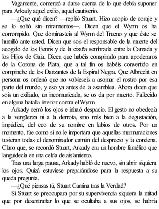 Vagamente, comenzó a darse cuenta de lo que debía suponer
para Arkady aquel exilio, aquel cautiverio.
    —¿Que qué dicen? —repitió Stuart. Hizo acopio de coraje y
se lo soltó sin miramientos—. Dicen que el Wyrm os ha
corrompido. Que dominasteis al Wyrm del Trueno y que éste se
humilló ante usted. Dicen que sois el responsable de la muerte del
acogido de los Fenris y de la cizaña sembrada entre la Camada y
los Hijos de Gaia. Dicen que habéis conspirado para apoderaros
de la Corona de Plata, que a tal fin os habéis convertido en
compinche de los Danzantes de la Espiral Negra. Que Albrecht en
persona os ordenó que no volvieseis a asomar el rostro por esa
parte del mundo, y eso ya antes de la asamblea. Ahora dicen que
sois un exiliado, un incomunicado, se os da por muerto. Fallecido
en alguna batalla interior contra el Wyrm.
    Arkady cerró los ojos e inhaló despacio. El gesto no obedecía
a la vergüenza ni a la derrota, sino más bien a la degustación,
impúdica, del eco de su nombre en labios de otros. Por un
momento, fue como si no le importara que aquellas murmuraciones
tuvieran todas el denominador común del desprecio y la condena.
Claro que, se recordó Stuart, Arkady era un hombre famélico que
languidecía en una celda de aislamiento.
    Tras una larga pausa, Arkady habló de nuevo, sin abrir siquiera
los ojos. Quizá estuviese preparándose para la respuesta a su
queda pregunta.
    —¿Qué piensas tú, Stuart Camina tras la Verdad?
    Si Stuart se preocupara por su supervivencia siquiera la mitad
que por desentrañar lo que se ocultaba a sus ojos, se habría
 