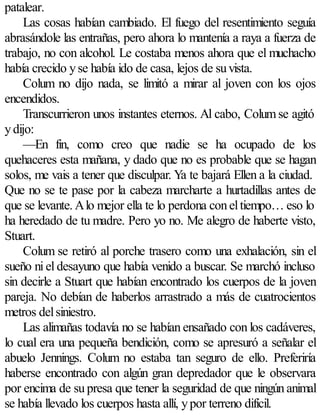 patalear.
     Las cosas habían cambiado. El fuego del resentimiento seguía
abrasándole las entrañas, pero ahora lo mantenía a raya a fuerza de
trabajo, no con alcohol. Le costaba menos ahora que el muchacho
había crecido y se había ido de casa, lejos de su vista.
     Colum no dijo nada, se limitó a mirar al joven con los ojos
encendidos.
     Transcurrieron unos instantes eternos. Al cabo, Colum se agitó
y dijo:
     —En fin, como creo que nadie se ha ocupado de los
quehaceres esta mañana, y dado que no es probable que se hagan
solos, me vais a tener que disculpar. Ya te bajará Ellen a la ciudad.
Que no se te pase por la cabeza marcharte a hurtadillas antes de
que se levante. A lo mejor ella te lo perdona con el tiempo… eso lo
ha heredado de tu madre. Pero yo no. Me alegro de haberte visto,
Stuart.
     Colum se retiró al porche trasero como una exhalación, sin el
sueño ni el desayuno que había venido a buscar. Se marchó incluso
sin decirle a Stuart que habían encontrado los cuerpos de la joven
pareja. No debían de haberlos arrastrado a más de cuatrocientos
metros del siniestro.
     Las alimañas todavía no se habían ensañado con los cadáveres,
lo cual era una pequeña bendición, como se apresuró a señalar el
abuelo Jennings. Colum no estaba tan seguro de ello. Preferiría
haberse encontrado con algún gran depredador que le observara
por encima de su presa que tener la seguridad de que ningún animal
se había llevado los cuerpos hasta allí, y por terreno difícil.
 