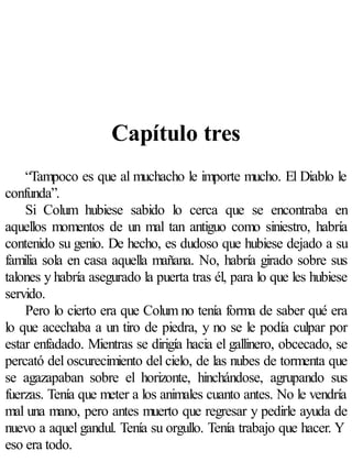 Capítulo tres
    “Tampoco es que al muchacho le importe mucho. El Diablo le
confunda”.
    Si Colum hubiese sabido lo cerca que se encontraba en
aquellos momentos de un mal tan antiguo como siniestro, habría
contenido su genio. De hecho, es dudoso que hubiese dejado a su
familia sola en casa aquella mañana. No, habría girado sobre sus
talones y habría asegurado la puerta tras él, para lo que les hubiese
servido.
    Pero lo cierto era que Colum no tenía forma de saber qué era
lo que acechaba a un tiro de piedra, y no se le podía culpar por
estar enfadado. Mientras se dirigía hacia el gallinero, obcecado, se
percató del oscurecimiento del cielo, de las nubes de tormenta que
se agazapaban sobre el horizonte, hinchándose, agrupando sus
fuerzas. Tenía que meter a los animales cuanto antes. No le vendría
mal una mano, pero antes muerto que regresar y pedirle ayuda de
nuevo a aquel gandul. Tenía su orgullo. Tenía trabajo que hacer. Y
eso era todo.
 