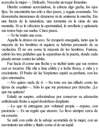 acercaba la mujer—. Delicado. Necesita un toque femenino.
     Dierdre continuó acercándose, la cabeza algo gacha, los ojos
fijos. Se encontraba tan sólo a diez pasos, y seguía avanzando. No
demostraba intenciones de detenerse ni de aminorar la marcha. Era
una fuerza de la naturaleza, una tormenta en la cima de una
montaña. Si se le ofreciera la oportunidad, lo arrollaría y aplastaría
sus restos bajo sus suelas. Cinco pasos.
     —Te he traído una cosa.
     Aquello la detuvo en seco. Se recuperó enseguida, tanto que la
mayoría de los hombres ni siquiera se habrían percatado de su
vacilación. Él no era como la mayoría de los hombres. Furiosa,
cubrió los tres peldaños que la separaban de la puerta, donde cada
pisada atronó contra las tablas.
     Fue hacia él como una flecha y se inclinó tanto que sus rostros
casi se tocaron. Ella olía a lana cálida y a leche fresca, a vida y a
crecimiento. El Padre de las Serpientes aspiró su perfume, con los
ojos entornados.
     —No quiero nada de ti. —Su tono era tan afilado como las
tijeras de esquilar—. Sólo lo que me pertenece por derecho. ¡Lo
que me quitaste!
     Exhaló un suspiro, esforzándose por conservar su adoración
embelesada frente a aquel desdeñoso desplante.
     —Lo que tú entregaste por voluntad propia —repuso, con
paciencia—. Es un regalo que atesoro. Lo llevo siempre cerca de
mi corazón.
     Se zafó con estilo de la salvaje acometida de la mujer, con un
movimiento tan súbito y fluido como el de un áspid.
 