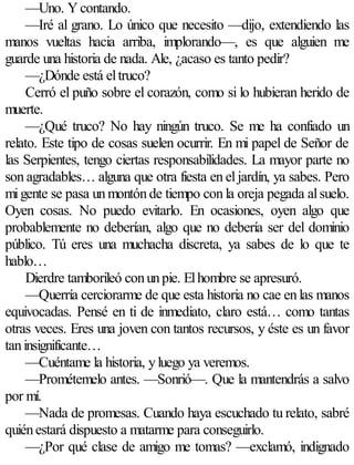 —Uno. Y contando.
     —Iré al grano. Lo único que necesito —dijo, extendiendo las
manos vueltas hacia arriba, implorando—, es que alguien me
guarde una historia de nada. Ale, ¿acaso es tanto pedir?
     —¿Dónde está el truco?
     Cerró el puño sobre el corazón, como si lo hubieran herido de
muerte.
     —¿Qué truco? No hay ningún truco. Se me ha confiado un
relato. Este tipo de cosas suelen ocurrir. En mi papel de Señor de
las Serpientes, tengo ciertas responsabilidades. La mayor parte no
son agradables… alguna que otra fiesta en el jardín, ya sabes. Pero
mi gente se pasa un montón de tiempo con la oreja pegada al suelo.
Oyen cosas. No puedo evitarlo. En ocasiones, oyen algo que
probablemente no deberían, algo que no debería ser del dominio
público. Tú eres una muchacha discreta, ya sabes de lo que te
hablo…
     Dierdre tamborileó con un pie. El hombre se apresuró.
     —Querría cerciorarme de que esta historia no cae en las manos
equivocadas. Pensé en ti de inmediato, claro está… como tantas
otras veces. Eres una joven con tantos recursos, y éste es un favor
tan insignificante…
     —Cuéntame la historia, y luego ya veremos.
     —Prométemelo antes. —Sonrió—. Que la mantendrás a salvo
por mí.
     —Nada de promesas. Cuando haya escuchado tu relato, sabré
quién estará dispuesto a matarme para conseguirlo.
     —¿Por qué clase de amigo me tomas? —exclamó, indignado
 