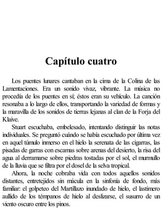 Capítulo cuatro
     Los puentes lunares cantaban en la cima de la Colina de las
Lamentaciones. Era un sonido vivaz, vibrante. La música no
procedía de los puentes en sí; éstos eran su vehículo. La canción
resonaba a lo largo de ellos, transportando la variedad de formas y
la maravilla de los sonidos de tierras lejanas al clan de la Forja del
Klaive.
     Stuart escuchaba, embelesado, intentando distinguir las notas
individuales. Se preguntó cuándo se había escuchado por última vez
en aquel túmulo inmerso en el hielo la serenata de las cigarras, las
pisadas de garras con escamas sobre arenas del desierto, la risa del
agua al derramarse sobre piedras tostadas por el sol, el murmullo
de la lluvia que se filtra por el dosel de la selva tropical.
     Ahora, la noche cobraba vida con todos aquellos sonidos
distantes, entretejidos sin mácula en la sinfonía de fondo, más
familiar: el golpeteo del Martillazo inundado de hielo, el lastimero
aullido de los témpanos de hielo al deslizarse, el susurro de un
viento oscuro entre los pinos.
 