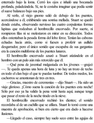 enterrado bajo la loma. Cerró los ojos e inhaló una bocanada
profunda, paladeándola. Sí, no le costaba imaginar que podía sentir
el suave balanceo bajo sus pies.
     Al verlo, el viejo gnomo salió de debajo de los puentes,
acercándose a él, exhibiendo una sonrisa mellada. Stuart se quedó
donde estaba, observando nervioso las cuatro corpulentas formas
lupinas que rodeaban al hombrecillo encorvado. Por suerte, ni
rompieron filas ni se molestaron en mirar en su dirección. Todos
ellos ostentaban la pesada forma del lobo feroz. Tenían las cabezas
echadas hacia atrás, como si fuesen a proferir un aullido
desgarrador, pero el único sonido que escapaba de sus gargantas
era la canción multiforme de los puentes lunares.
     El hombrecillo encorvado azuzó a Stuart atizándole en el
hombro con un palo aún más retorcido que él.
     —Qué pena de juventud malgastada en los jóvenes —grajeó
—. Te queda apenas una hora de luna y no hay un trozo de techo
en todo el clan bajo el que te puedas tumbar. De todos modos, los
cachorros se amontonan de tres en tres.
     —Gracias, maestro de ceremonias —dijo Stuart—. Ha sido un
viaje glorioso. ¡Cómo suena la canción de los puentes esta noche!
Sólo por eso ya ha valido la pena venir hasta aquí, aunque tenga
que pasar el resto de la noche tirado en la nieve.
     El hombrecillo encorvado rechinó los dientes; el sonido
recordaba al de un cuchillo que se afilara. Stuart lo tomó como una
muestra de aprobación, si bien era cierto que era dado a hacerse
ilusiones.
     —Llegado el caso, siempre hay suelo seco entre las agujas de
 
