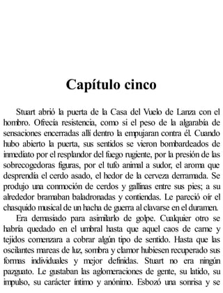 Capítulo cinco
     Stuart abrió la puerta de la Casa del Vuelo de Lanza con el
hombro. Ofrecía resistencia, como si el peso de la algarabía de
sensaciones encerradas allí dentro la empujaran contra él. Cuando
hubo abierto la puerta, sus sentidos se vieron bombardeados de
inmediato por el resplandor del fuego rugiente, por la presión de las
sobrecogedoras figuras, por el tufo animal a sudor, el aroma que
desprendía el cerdo asado, el hedor de la cerveza derramada. Se
produjo una conmoción de cerdos y gallinas entre sus pies; a su
alrededor bramaban baladronadas y contiendas. Le pareció oír el
chasquido musical de un hacha de guerra al clavarse en el duramen.
     Era demasiado para asimilarlo de golpe. Cualquier otro se
habría quedado en el umbral hasta que aquel caos de carne y
tejidos comenzara a cobrar algún tipo de sentido. Hasta que las
oscilantes mareas de luz, sombra y clamor hubiesen recuperado sus
formas individuales y mejor definidas. Stuart no era ningún
pazguato. Le gustaban las aglomeraciones de gente, su latido, su
impulso, su carácter íntimo y anónimo. Esbozó una sonrisa y se
 