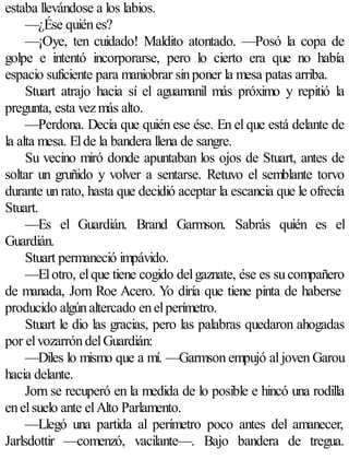 estaba llevándose a los labios.
     —¿Ése quién es?
     —¡Oye, ten cuidado! Maldito atontado. —Posó la copa de
golpe e intentó incorporarse, pero lo cierto era que no había
espacio suficiente para maniobrar sin poner la mesa patas arriba.
     Stuart atrajo hacia sí el aguamanil más próximo y repitió la
pregunta, esta vez más alto.
     —Perdona. Decía que quién ese ése. En el que está delante de
la alta mesa. El de la bandera llena de sangre.
     Su vecino miró donde apuntaban los ojos de Stuart, antes de
soltar un gruñido y volver a sentarse. Retuvo el semblante torvo
durante un rato, hasta que decidió aceptar la escancia que le ofrecía
Stuart.
     —Es el Guardián. Brand Garmson. Sabrás quién es el
Guardián.
     Stuart permaneció impávido.
     —El otro, el que tiene cogido del gaznate, ése es su compañero
de manada, Jorn Roe Acero. Yo diría que tiene pinta de haberse
producido algún altercado en el perímetro.
     Stuart le dio las gracias, pero las palabras quedaron ahogadas
por el vozarrón del Guardián:
     —Diles lo mismo que a mí. —Garmson empujó al joven Garou
hacia delante.
     Jorn se recuperó en la medida de lo posible e hincó una rodilla
en el suelo ante el Alto Parlamento.
     —Llegó una partida al perímetro poco antes del amanecer,
Jarlsdottir —comenzó, vacilante—. Bajo bandera de tregua.
 