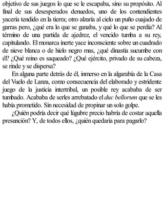 objetivo de sus juegos lo que se le escapaba, sino su propósito. Al
final de sus desesperados denuedos, uno de los contendientes
yacería tendido en la tierra; otro alzaría al cielo un puño cuajado de
garras pero, ¿qué era lo que se ganaba, y qué lo que se perdía? Al
término de una partida de ajedrez, el vencido tumba a su rey,
capitulando. El monarca inerte yace inconsciente sobre un cuadrado
de nieve blanca o de hielo negro mas, ¿qué dinastía sucumbe con
él? ¿Qué reino es saqueado? ¿Qué ejército, privado de su cabeza,
se rinde y se dispersa?
     En alguna parte detrás de él, inmerso en la algarabía de la Casa
del Vuelo de Lanza, como consecuencia del elaborado y estridente
juego de la justicia intertribal, un posible rey acababa de ser
tumbado. Acababa de serles arrebatado el duc bellorum que se les
había prometido. Sin necesidad de propinar un solo golpe.
     ¿Quién podría decir qué lúgubre precio habría de costar aquella
presunción? Y, de todos ellos, ¿quién quedaría para pagarlo?
 