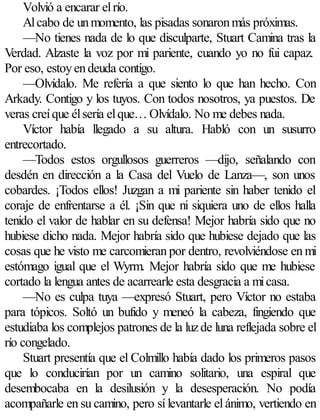 Volvió a encarar el río.
     Al cabo de un momento, las pisadas sonaron más próximas.
     —No tienes nada de lo que disculparte, Stuart Camina tras la
Verdad. Alzaste la voz por mi pariente, cuando yo no fui capaz.
Por eso, estoy en deuda contigo.
     —Olvídalo. Me refería a que siento lo que han hecho. Con
Arkady. Contigo y los tuyos. Con todos nosotros, ya puestos. De
veras creí que él sería el que… Olvídalo. No me debes nada.
     Víctor había llegado a su altura. Habló con un susurro
entrecortado.
     —Todos estos orgullosos guerreros —dijo, señalando con
desdén en dirección a la Casa del Vuelo de Lanza—, son unos
cobardes. ¡Todos ellos! Juzgan a mi pariente sin haber tenido el
coraje de enfrentarse a él. ¡Sin que ni siquiera uno de ellos halla
tenido el valor de hablar en su defensa! Mejor habría sido que no
hubiese dicho nada. Mejor habría sido que hubiese dejado que las
cosas que he visto me carcomieran por dentro, revolviéndose en mi
estómago igual que el Wyrm. Mejor habría sido que me hubiese
cortado la lengua antes de acarrearle esta desgracia a mi casa.
     —No es culpa tuya —expresó Stuart, pero Víctor no estaba
para tópicos. Soltó un bufido y meneó la cabeza, fingiendo que
estudiaba los complejos patrones de la luz de luna reflejada sobre el
río congelado.
     Stuart presentía que el Colmillo había dado los primeros pasos
que lo conducirían por un camino solitario, una espiral que
desembocaba en la desilusión y la desesperación. No podía
acompañarle en su camino, pero sí levantarle el ánimo, vertiendo en
 