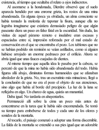 existencia, al tiempo que ocultaba el relato a ojos indiscretos.
     Al asomarse a la hondonada, Dierdre observó que el suelo
aparecía hendido por una enrome grieta, los restos de una mina
abandonada. En alguna época ya olvidada, un alma consciente se
había tomado la molestia de taponar la fisura, aunque ella no
lograba imaginarse que existiera demasiado peligro de que algún
paseante diera un paso en falso fatal en la oscuridad. Sin duda, las
visitas de aquel páramo remoto e insalubre eran escasas y
espaciadas entre sí, impresión reforzada por el mal estado de
conservación en el que se encontraba el pozo. Los tablones que no
se habían podrido sin remisión se veían astillados, como si alguien
hubiese arrojado un enorme pedrusco por el orificio. Ahora se
abría igual que unas fauces cuajadas de dientes.
     Al mismo tiempo que aquella idea le pasaba por la cabeza, se
percató de que la mina no había sido abandonada del todo. Había
figuras allá abajo, diminutas formas humanoides que se afanaban
alrededor de la grieta. No, tras un escrutinio más minucioso, llegó a
la conclusión de que no era el pozo el objeto de sus atenciones,
sino algo que había al borde del precipicio. La luz de la luna se
reflejaba en algo. Un charco de agua, quizás un manantial.
     Daba igual. No tardaría en ahuyentarlos.
     Permaneció allí sobre la cima un poco más antes de
concentrarse en la tarea que le había sido encomendada. Se tomó
su tiempo para embeberse de todos y cada uno de los olores y
sonidos de la montaña.
     Al tocarlo, el paisaje comenzó a adoptar una forma discernible.
La falda de la montaña se extendió a sus pies igual que un adorable
 