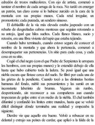 edredón de trozos multicolores. Con ojo de artista, comenzó a
tamizar el nombre de cada arruga de la roca. No tardó en emerger
un patrón, tan claro como si lo hubiese zurcido en la cara de la
montaña con sus propias manos. Cada retal irregular, un
promontorio; cada punzada, un sendero sinuoso.
     El dobladillo de la vía más elevada estaba jaspeado con un
rebaño de desgreñadas cabras montesas que seguían retozando a
su antojo, igual que hilos sueltos. Cada flanco blanco, sucio y
retozón, era una fibra viviente del tapiz que estaba tejiendo.
     Cuando hubo terminado, cuando estuvo segura de conocer el
nombre de la montaña y que ahora le pertenecía, comenzó a
desempaquetar sus pertenencias. Un sitio para cada cosa, y cada
cosa en su sitio.
     Cogió el chal negro (con el que Padre de Serpientes le arropara
los hombros, con sus propias manos) y lo extendió debajo de ella
hasta que hubo cubierto toda la ladera. Se posó igual que una
niebla oscura que flotase cerca del suelo. Se filtró por cada una de
las grietas de la pendiente. Cuando tocó a las diminutas bestias
humanas del fondo, nubló sus pensamientos y las sumió en un
inconstante laberinto de brumas. Vagaron sin rumbo,
despotricando, sin reconocer a sus compañeros aun cuando
tropezaran de golpe entre sí en medio de la niebla. El chal también
difuminó y confundió los límites entre mundos, hasta que se volvió
difícil distinguir dónde terminaba una realidad y empezaba la
siguiente.
     Dierdre vio que aquello era bueno. Volvió a rebuscar en su
delantal y extrajo sus peines de cardar, que aplicó a la falda de la
 