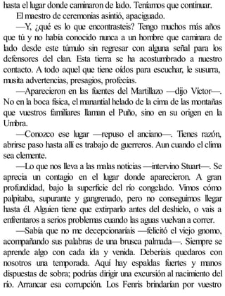 hasta el lugar donde caminaron de lado. Teníamos que continuar.
     El maestro de ceremonias asintió, apaciguado.
     —Y, ¿qué es lo que encontrasteis? Tengo muchos más años
que tú y no había conocido nunca a un hombre que caminara de
lado desde este túmulo sin regresar con alguna señal para los
defensores del clan. Esta tierra se ha acostumbrado a nuestro
contacto. A todo aquel que tiene oídos para escuchar, le susurra,
musita advertencias, presagios, profecías.
     —Aparecieron en las fuentes del Martillazo —dijo Víctor—.
No en la boca física, el manantial helado de la cima de las montañas
que vuestros familiares llaman el Puño, sino en su origen en la
Umbra.
     —Conozco ese lugar —repuso el anciano—. Tienes razón,
abrirse paso hasta allí es trabajo de guerreros. Aun cuando el clima
sea clemente.
     —Lo que nos lleva a las malas noticias —intervino Stuart—. Se
aprecia un contagio en el lugar donde aparecieron. A gran
profundidad, bajo la superficie del río congelado. Vimos cómo
palpitaba, supurante y gangrenado, pero no conseguimos llegar
hasta él. Alguien tiene que extirparlo antes del deshielo, o vais a
enfrentaros a serios problemas cuando las aguas vuelvan a correr.
     —Sabía que no me decepcionaríais —felicitó el viejo gnomo,
acompañando sus palabras de una brusca palmada—. Siempre se
aprende algo con cada ida y venida. Deberíais quedaros con
nosotros una temporada. Aquí hay espaldas fuertes y manos
dispuestas de sobra; podrías dirigir una excursión al nacimiento del
río. Arrancar esa corrupción. Los Fenris brindarían por vuestro
 