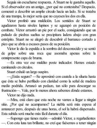 Seguía sin escucharse respuesta. A Stuart no le gustaba aquello.
Si el observador era un amigo, ¿por qué no contestaba? Despacio,
comenzó a describir un amplio círculo hacia un lado. Si se trataba
de una trampa, lo mejor sería que no cayesen los dos en ella.
     Víctor profirió una maldición. Los sentidos de Stuart se
agudizaron hasta niveles lupinos y se agazapó en posición de
combate. Víctor arrastró un pie por el suelo, consiguiendo que un
puñado de piedras sueltas se precipitara ladera abajo con gran
estrépito. Stuart no se alegró de descubrir el barranco cortado a
pico que se abría a escasos pasos de su posición.
     Víctor le dio la espalda a la sombra del desconocido y se sentó
de golpe sobre una roca que asomaba apenas sobre la
omnipresente capa de bruma.
     —Es otra vez ese maldito poste indicador. Hemos estado
caminando en círculos.
     Stuart exhaló un largo suspiro.
     —¿Estás seguro? —Se aproximó con cautela a la silueta hasta
que ésta se hubo perfilado con claridad como la señal de madera
medio podrida. Arrancó un pedazo, tan sólo para descargar su
frustración—. Vale, por lo menos ahora sabemos dónde estamos.
     Víctor no dijo nada.
     —Mira, está claro que esta noche no vamos a llegar a ningún
sitio. ¿Por qué no acampamos? La niebla será más espesa al
amanecer pero, después de unas horas, el sol la habrá dispersado.
Esta subida será mucho más fácil durante el día.
     —Supongo que tienes razón —admitió Víctor, a regañadientes
—. Con esta luna tan brillante, no creí que fuésemos a tener ningún
 