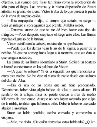 objetivo, aun cuando éste fuese tan nimio como la recolección de
leña para el fuego. Las bromas y la buena disposición de Stuart
añadían su granito de arena. Víctor tiraba de lo que parecía la punta
de la copa de un pino caído.
     —Está empapada —dijo, al tiempo que soltaba su carga—.
Será un milagro si conseguimos que prenda. Maldita niebla.
     —Tenemos suerte de que se me dé bien hacer este tipo de
milagros. —Poco después, crepitaba el fuego ante ellos. Las llamas
repelían el grueso de la bruma.
     Víctor asintió con la cabeza, mostrando su aprobación.
     —Puede que los demás vean la luz de la fogata, a pesar de la
neblina. Ya que no conseguimos llegar a la montaña, que sea ésta la
que venga a nosotros.
     La danza de las llamas adormilaba a Stuart. Sofocó un bostezo
e intentó concentrarse en las palabras de Víctor.
     —¿A quién te refieres? Ya es la segunda vez que mencionas a
otros esta noche. No he visto ni rastro de nadie desde que salimos
del clan del Alba.
     —Ésa es una de las cosas que me tiene preocupado.
Deberíamos haber visto algún indicio de ellos a estas alturas. El
sendero de la antigua mina no puede quedar a más de medio
kilómetro de este cruce. Aunque no nos hayan avistado por culpa
de la niebla, tendrían que habernos oído. Debería haberse acercado
alguien a investigar.
     Stuart se había perdido, estaba cansado y comenzaba a
enojarse.
     —Vale, me rindo. ¿De quién demonios estás hablando? ¿Quién
 