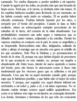 camarada. No estaba dispuesto a perder también a mi superior.
Cuando lo agarré por las axilas, no pesaba más que una brazada de
hojas secas. Temí que, si lo movía, se desharía entre mis manos. Si
los espíritus hubiesen acudido para llevárselo en ese momento, no
les habría costado nada izarlo en volandas. Él no podría haber
ofrecido resistencia. Podrían haberlo lanzado por los aires, o
arrojarlo por el borde del precipicio. Cuando la luna se hubo
ocultado, oímos un sobrecogedor estrépito procedente de las
entrañas de la tierra, del corazón de la mina abandonada. Las
profundidades eructaron una nube negra y mantecosa que se
difundió a los cuatro vientos, eclipsando a las estrellas. Donde los
vapores entraban en contacto con la piel, la carne se ampollaba y
se desprendía. Retrocedimos ante ellos, indignados, aullando de
rabia y ultraje al enemigo que no atacaba con garra ni colmillo de
los que escudarse. Sólo Pisa la Mañana y yo permanecimos al
borde de la sima. Él, porque sus ojos habían dejado de percatarse
de lo que acontecía en este mundo; yo, porque me negaba a
abandonarlo allí. Entre toses, intenté de nuevo apartarlo a rastras
del borde, pero mis brazos lo atravesaron como si fuese más
insubstancial que los viscosos gases que se adherían a mi piel
abrasada. Creo que fue en aquel momento cuando grité, porque
supe que lo habíamos perdido, y que había sido el mejor de todos
nosotros. Y porque, por segunda vez, aquel abismo infernal me
arrebataba a mi señor y, junto a él, a mi única esperanza. No sé
durante cuánto tiempo sostuve aquel aullido quejumbroso. Era
como si se hubiese roto algo en mi interior, no conseguía detenerlo.
Los demás, hermanos y hermanas de los que sólo era consciente
 