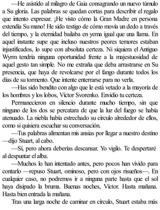 —He asistido al milagro de Gaia consagrando un nuevo túmulo
a Su gloria. Las palabras se quedan cortas para describir el regalo
que intento expresar. ¡He visto cómo la Gran Madre en persona
extendía Su mano! He sido testigo de cómo movía un dedo a través
del tiempo, y la eternidad bailaba en yema igual que una llama. En
aquel instante supe que incluso nuestros peores temores estaban
injustificados, lo supe con absoluta certeza. Ni siquiera el Antiguo
Wyrm tendría ninguna oportunidad frente a la majestuosidad de
aquel gesto tan simple. No me extraña que deba arrastrarse en Su
presencia, que haya de revolcarse por el fango durante todos los
días de su tormento. Que intente enterrarse para no verla.
     —Has sido bendito con algo que le está vetado a la mayoría de
los hombres y los lobos, Víctor Svorenko. Envidio tu certeza.
     Permanecieron en silencio durante mucho tiempo, sin que
ninguno de los dos se percatara de que la luz del fuego se había
atenuado. La niebla había estrechado su círculo alrededor de ellos,
como si quisiera escuchar su conversación.
     —Tus palabras alimentan mis ansias por llegar a nuestro destino
—dijo Stuart, al cabo.
     —Sí, pero ahora deberías descansar. Yo vigilo. Te despertaré
al despuntar el alba.
     —Muchos lo han intentado antes, pero pocos han vivido para
contarlo —repuso Stuart, ominoso, pero con ojos risueños—. En
cualquier caso, no podremos ir a ninguna parte hasta que el sol
haya disipado la bruma. Buenas noches, Víctor. Hasta mañana.
Hasta bien entrada la mañana.
     Tras una larga noche de caminar en círculo, Stuart estaba más
 