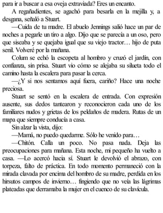 para ir a buscar a esa oveja extraviada? Eres un encanto.
    A regañadientes, se agachó para besarla en la mejilla y, a
desgana, señaló a Stuart.
    —Cuida de tu madre. El abuelo Jennings salió hace un par de
noches a pegarle un tiro a algo. Dijo que se parecía a un oso, pero
que siseaba y se quejaba igual que su viejo tractor… hijo de puta
senil. Volveré por la mañana.
    Colum se echó la escopeta al hombro y cruzó el jardín, con
confianza, sin prisa. Stuart vio cómo se alejaba su silueta todo el
camino hasta la escalera para pasar la cerca.
    —¿Y si nos sentamos aquí fuera, cariño? Hace una noche
preciosa.
    Stuart se sentó en la escalera de entrada. Con expresión
ausente, sus dedos tantearon y reconocieron cada uno de los
familiares nudos y grietas de los peldaños de madera. Rutas de un
mapa que siempre conducía a casa.
    Sin alzar la vista, dijo:
    —Mamá, no puedo quedarme. Sólo he venido para…
    —Chitón. Calla un poco. No pasa nada. Deja las
preocupaciones para mañana. Esta noche, mi pequeño ha vuelto a
casa. —Lo acercó hacia sí. Stuart le devolvió el abrazo, con
torpeza, falto de práctica. En todo momento permaneció con la
mirada clavada por encima del hombro de su madre, perdida en los
hirsutos campos de invierno… fingiendo que no veía las lágrimas
plateadas que derramaba la mujer en el cuenco de su clavícula.
 
