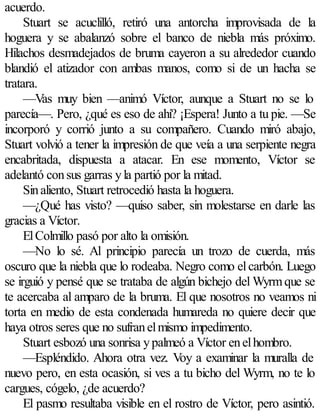 acuerdo.
     Stuart se acuclilló, retiró una antorcha improvisada de la
hoguera y se abalanzó sobre el banco de niebla más próximo.
Hilachos desmadejados de bruma cayeron a su alrededor cuando
blandió el atizador con ambas manos, como si de un hacha se
tratara.
     —Vas muy bien —animó Víctor, aunque a Stuart no se lo
parecía—. Pero, ¿qué es eso de ahí? ¡Espera! Junto a tu pie. —Se
incorporó y corrió junto a su compañero. Cuando miró abajo,
Stuart volvió a tener la impresión de que veía a una serpiente negra
encabritada, dispuesta a atacar. En ese momento, Víctor se
adelantó con sus garras y la partió por la mitad.
     Sin aliento, Stuart retrocedió hasta la hoguera.
     —¿Qué has visto? —quiso saber, sin molestarse en darle las
gracias a Víctor.
     El Colmillo pasó por alto la omisión.
     —No lo sé. Al principio parecía un trozo de cuerda, más
oscuro que la niebla que lo rodeaba. Negro como el carbón. Luego
se irguió y pensé que se trataba de algún bichejo del Wyrm que se
te acercaba al amparo de la bruma. El que nosotros no veamos ni
torta en medio de esta condenada humareda no quiere decir que
haya otros seres que no sufran el mismo impedimento.
     Stuart esbozó una sonrisa y palmeó a Víctor en el hombro.
     —Espléndido. Ahora otra vez. Voy a examinar la muralla de
nuevo pero, en esta ocasión, si ves a tu bicho del Wyrm, no te lo
cargues, cógelo, ¿de acuerdo?
     El pasmo resultaba visible en el rostro de Víctor, pero asintió.
 