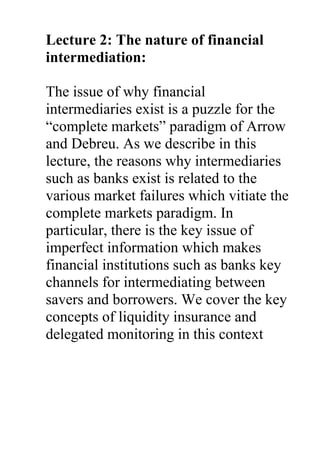 Lecture 2: The nature of financial
intermediation:
The issue of why financial
intermediaries exist is a puzzle for the
“complete markets” paradigm of Arrow
and Debreu. As we describe in this
lecture, the reasons why intermediaries
such as banks exist is related to the
various market failures which vitiate the
complete markets paradigm. In
particular, there is the key issue of
imperfect information which makes
financial institutions such as banks key
channels for intermediating between
savers and borrowers. We cover the key
concepts of liquidity insurance and
delegated monitoring in this context
 