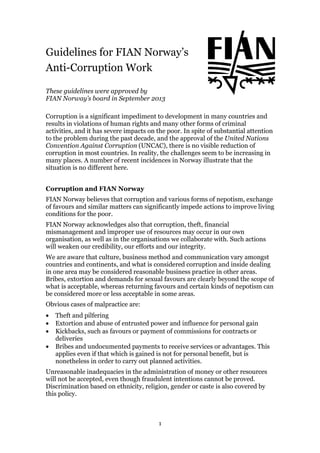 1
Guidelines for FIAN Norway’s
Anti-Corruption Work
These guidelines were approved by
FIAN Norway’s board in September 2013
Corruption is a significant impediment to development in many countries and
results in violations of human rights and many other forms of criminal
activities, and it has severe impacts on the poor. In spite of substantial attention
to the problem during the past decade, and the approval of the United Nations
Convention Against Corruption (UNCAC), there is no visible reduction of
corruption in most countries. In reality, the challenges seem to be increasing in
many places. A number of recent incidences in Norway illustrate that the
situation is no different here.
Corruption and FIAN Norway
FIAN Norway believes that corruption and various forms of nepotism, exchange
of favours and similar matters can significantly impede actions to improve living
conditions for the poor.
FIAN Norway acknowledges also that corruption, theft, financial
mismanagement and improper use of resources may occur in our own
organisation, as well as in the organisations we collaborate with. Such actions
will weaken our credibility, our efforts and our integrity.
We are aware that culture, business method and communication vary amongst
countries and continents, and what is considered corruption and inside dealing
in one area may be considered reasonable business practice in other areas.
Bribes, extortion and demands for sexual favours are clearly beyond the scope of
what is acceptable, whereas returning favours and certain kinds of nepotism can
be considered more or less acceptable in some areas.
Obvious cases of malpractice are:
• Theft and pilfering
• Extortion and abuse of entrusted power and influence for personal gain
• Kickbacks, such as favours or payment of commissions for contracts or
deliveries
• Bribes and undocumented payments to receive services or advantages. This
applies even if that which is gained is not for personal benefit, but is
nonetheless in order to carry out planned activities.
Unreasonable inadequacies in the administration of money or other resources
will not be accepted, even though fraudulent intentions cannot be proved.
Discrimination based on ethnicity, religion, gender or caste is also covered by
this policy.
 